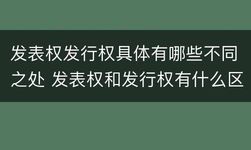 发表权发行权具体有哪些不同之处 发表权和发行权有什么区别