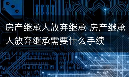 房产继承人放弃继承 房产继承人放弃继承需要什么手续