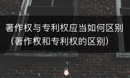 著作权与专利权应当如何区别（著作权和专利权的区别）