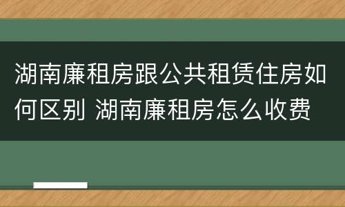 湖南廉租房跟公共租赁住房如何区别 湖南廉租房怎么收费