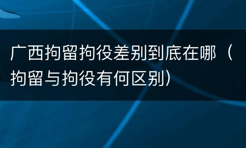 广西拘留拘役差别到底在哪（拘留与拘役有何区别）