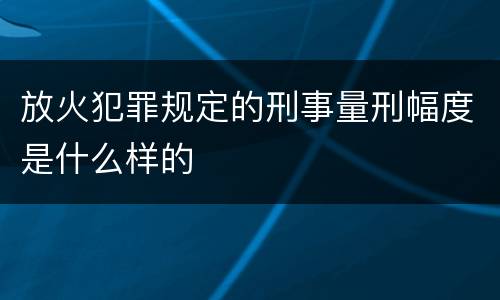 放火犯罪规定的刑事量刑幅度是什么样的