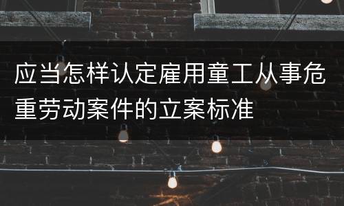 应当怎样认定雇用童工从事危重劳动案件的立案标准