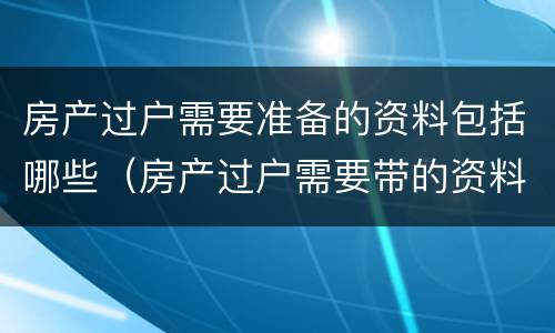 房产过户需要准备的资料包括哪些（房产过户需要带的资料）
