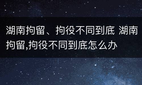 湖南拘留、拘役不同到底 湖南拘留,拘役不同到底怎么办