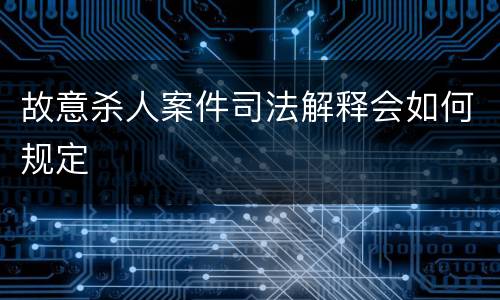 故意杀人案件司法解释会如何规定