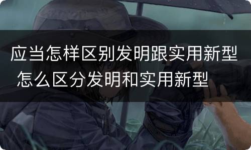 应当怎样区别发明跟实用新型 怎么区分发明和实用新型