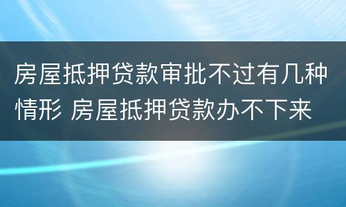 房屋抵押贷款审批不过有几种情形 房屋抵押贷款办不下来