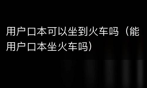 用户口本可以坐到火车吗（能用户口本坐火车吗）