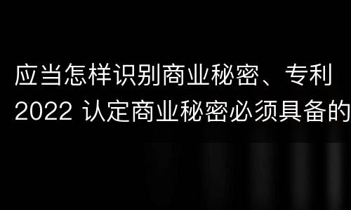 应当怎样识别商业秘密、专利2022 认定商业秘密必须具备的特征是什么