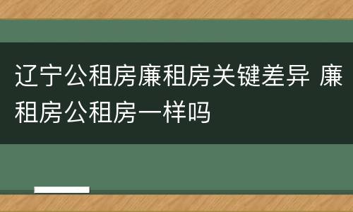 辽宁公租房廉租房关键差异 廉租房公租房一样吗