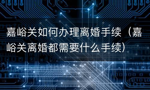 嘉峪关如何办理离婚手续（嘉峪关离婚都需要什么手续）