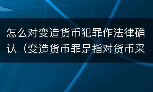 怎么对变造货币犯罪作法律确认（变造货币罪是指对货币采用什么等方法）