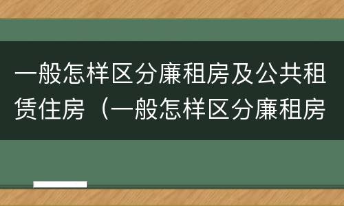 一般怎样区分廉租房及公共租赁住房（一般怎样区分廉租房及公共租赁住房呢）