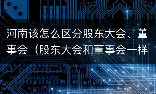 河南该怎么区分股东大会、董事会（股东大会和董事会一样吗）