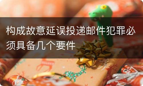 构成故意延误投递邮件犯罪必须具备几个要件