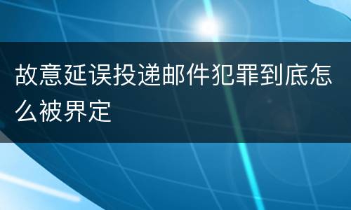 故意延误投递邮件犯罪到底怎么被界定