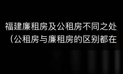 福建廉租房及公租房不同之处（公租房与廉租房的区别都在此,别再搞错了!）
