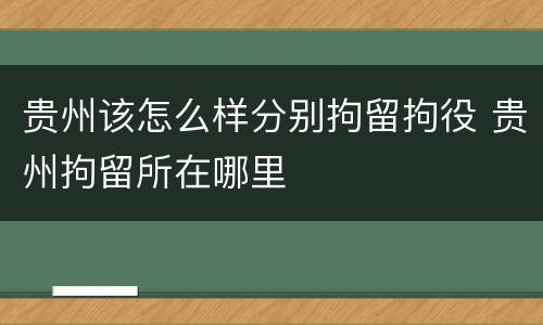 贵州该怎么样分别拘留拘役 贵州拘留所在哪里