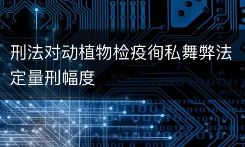 刑法对动植物检疫徇私舞弊法定量刑幅度