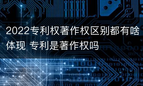 2022专利权著作权区别都有啥体现 专利是著作权吗