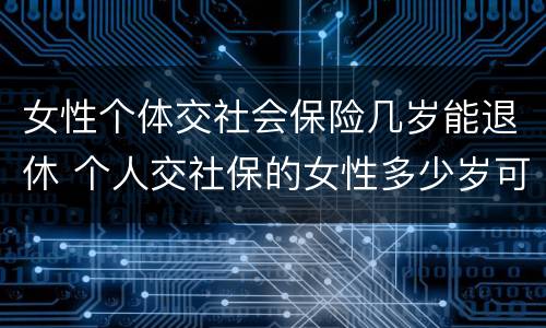 女性个体交社会保险几岁能退休 个人交社保的女性多少岁可以退休