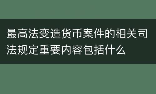 最高法变造货币案件的相关司法规定重要内容包括什么