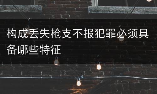 构成丢失枪支不报犯罪必须具备哪些特征