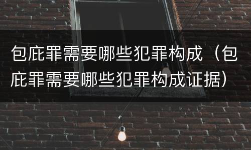 包庇罪需要哪些犯罪构成（包庇罪需要哪些犯罪构成证据）