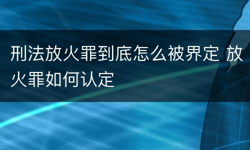 刑法放火罪到底怎么被界定 放火罪如何认定