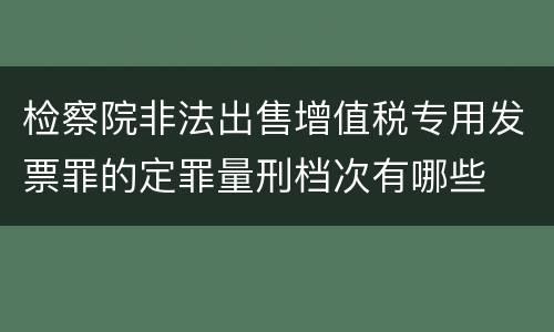 检察院非法出售增值税专用发票罪的定罪量刑档次有哪些