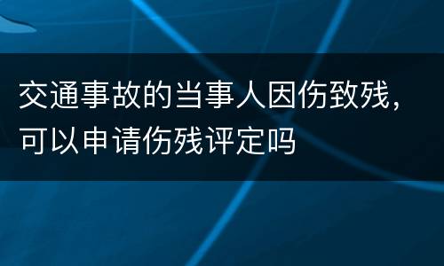 交通事故的当事人因伤致残，可以申请伤残评定吗