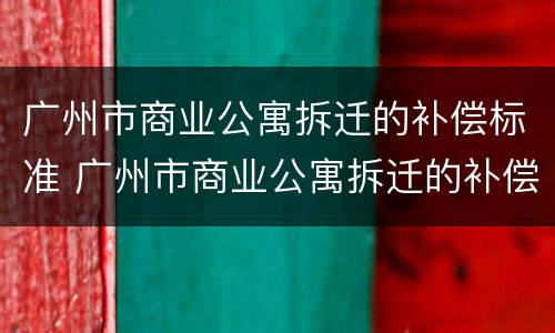 广州市商业公寓拆迁的补偿标准 广州市商业公寓拆迁的补偿标准是