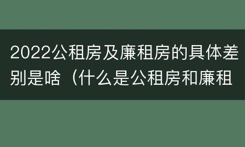 2022公租房及廉租房的具体差别是啥（什么是公租房和廉租房）