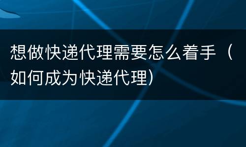 想做快递代理需要怎么着手（如何成为快递代理）