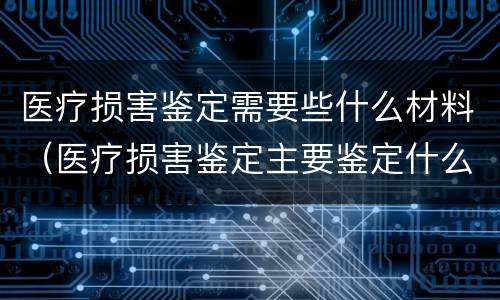 医疗损害鉴定需要些什么材料（医疗损害鉴定主要鉴定什么）