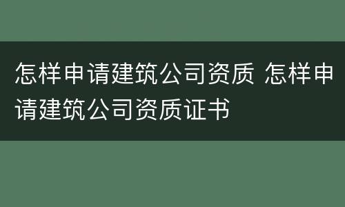 怎样申请建筑公司资质 怎样申请建筑公司资质证书