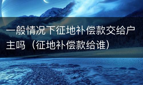 一般情况下征地补偿款交给户主吗（征地补偿款给谁）
