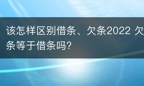 该怎样区别借条、欠条2022 欠条等于借条吗?