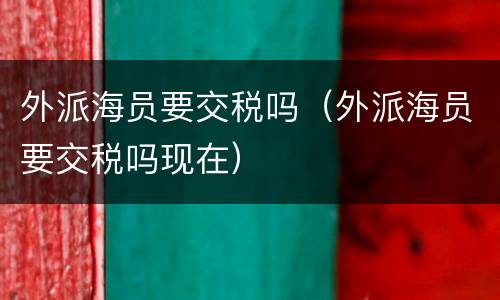 外派海员要交税吗（外派海员要交税吗现在）