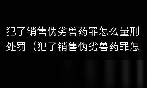 犯了销售伪劣兽药罪怎么量刑处罚（犯了销售伪劣兽药罪怎么量刑处罚呢）