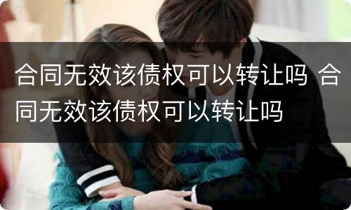 合同无效该债权可以转让吗 合同无效该债权可以转让吗