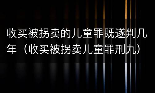 收买被拐卖的儿童罪既遂判几年（收买被拐卖儿童罪刑九）