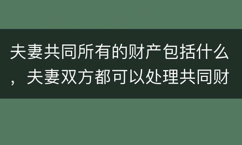 夫妻共同所有的财产包括什么，夫妻双方都可以处理共同财产吗