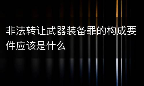 非法转让武器装备罪的构成要件应该是什么