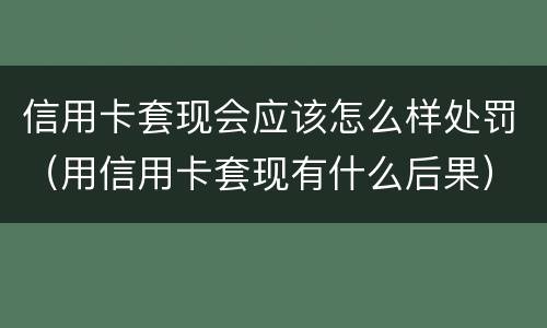 信用卡套现会应该怎么样处罚（用信用卡套现有什么后果）