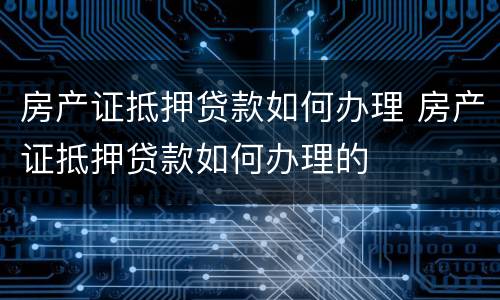 房产证抵押贷款如何办理 房产证抵押贷款如何办理的
