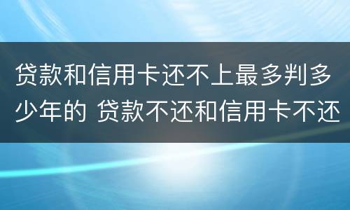 贷款和信用卡还不上最多判多少年的 贷款不还和信用卡不还哪个严重
