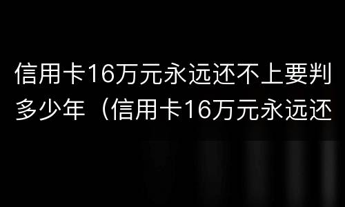 信用卡16万元永远还不上要判多少年（信用卡16万元永远还不上要判多少年呢）