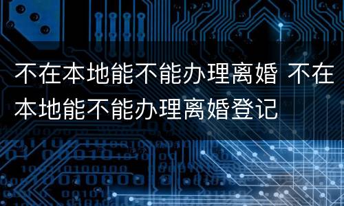 不在本地能不能办理离婚 不在本地能不能办理离婚登记